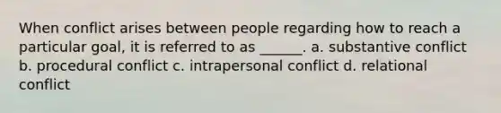 When conflict arises between people regarding how to reach a particular goal, it is referred to as ______. a. substantive conflict b. procedural conflict c. intrapersonal conflict d. relational conflict