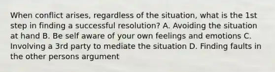 When conflict arises, regardless of the situation, what is the 1st step in finding a successful resolution? A. Avoiding the situation at hand B. Be self aware of your own feelings and emotions C. Involving a 3rd party to mediate the situation D. Finding faults in the other persons argument