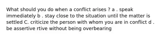 What should you do when a conflict arises ? a . speak immediately b . stay close to the situation until the matter is settled C. criticize the person with whom you are in conflict d . be assertive rtive without being overbearing