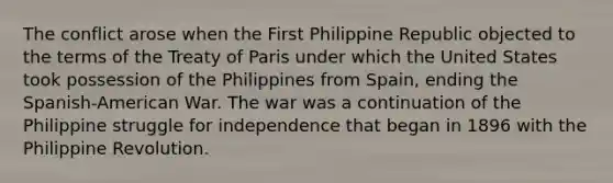 The conflict arose when the First Philippine Republic objected to the terms of the Treaty of Paris under which the United States took possession of the Philippines from Spain, ending the Spanish-American War. The war was a continuation of the Philippine struggle for independence that began in 1896 with the Philippine Revolution.