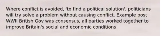 Where conflict is avoided, 'to find a political solution', politicians will try solve a problem without causing conflict. Example post WWII British Gov was consensus, all parties worked together to improve Britain's social and economic conditions