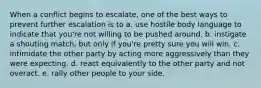 When a conflict begins to escalate, one of the best ways to prevent further escalation is to a. use hostile body language to indicate that you're not willing to be pushed around. b. instigate a shouting match, but only if you're pretty sure you will win. c. intimidate the other party by acting more aggressively than they were expecting. d. react equivalently to the other party and not overact. e. rally other people to your side.