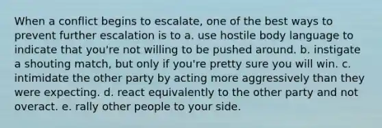 When a conflict begins to escalate, one of the best ways to prevent further escalation is to a. use hostile body language to indicate that you're not willing to be pushed around. b. instigate a shouting match, but only if you're pretty sure you will win. c. intimidate the other party by acting more aggressively than they were expecting. d. react equivalently to the other party and not overact. e. rally other people to your side.