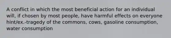 A conflict in which the most beneficial action for an individual will, if chosen by most people, have harmful effects on everyone hint/ex.-tragedy of the commons, cows, gasoline consumption, water consumption