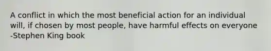 A conflict in which the most beneficial action for an individual will, if chosen by most people, have harmful effects on everyone -Stephen King book