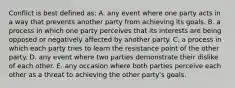 Conflict is best defined as: A. any event where one party acts in a way that prevents another party from achieving its goals. B. a process in which one party perceives that its interests are being opposed or negatively affected by another party. C. a process in which each party tries to learn the resistance point of the other party. D. any event where two parties demonstrate their dislike of each other. E. any occasion where both parties perceive each other as a threat to achieving the other party's goals.