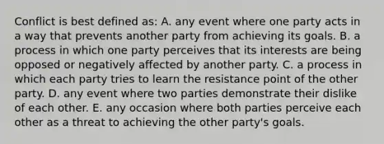 Conflict is best defined as: A. any event where one party acts in a way that prevents another party from achieving its goals. B. a process in which one party perceives that its interests are being opposed or negatively affected by another party. C. a process in which each party tries to learn the resistance point of the other party. D. any event where two parties demonstrate their dislike of each other. E. any occasion where both parties perceive each other as a threat to achieving the other party's goals.