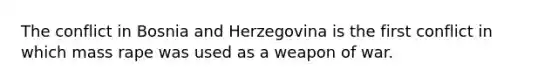 The conflict in Bosnia and Herzegovina is the first conflict in which mass rape was used as a weapon of war.