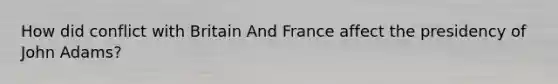 How did conflict with Britain And France affect the presidency of John Adams?