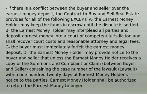 - If there is a conflict between the buyer and seller over the earnest money deposit, the Contract to Buy and Sell Real Estate provides for all of the following EXCEPT: A- the Earnest Money Holder may keep the funds in escrow until the dispute is settled. B- the Earnest Money Holder may interplead all parties and deposit earnest money into a court of competent jurisdiction and shall recover court costs and reasonable attorney and legal fees. C- the buyer must immediately forfeit the earnest money deposit. D- the Earnest Money Holder may provide notice to the buyer and seller that unless the Earnest Money Holder receives a copy of the Summons and Complaint or Claim (between Buyer and Seller) containing the case number of the lawsuit (Lawsuit) within one hundred twenty days of Earnest Money Holder's notice to the parties, Earnest Money Holder shall be authorized to return the Earnest Money to buyer.