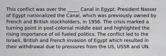 This conflict was over the _____ Canal in Egypt. President Nasser of Egypt nationalized the Canal, which was previously owned by French and British stockholders, in 1956. The crisis marked a turning point in post-colonial middle east and highlighted the rising importance of oil fueled politics. The conflict led to the Israeli, British and French invasion of Egypt which resulted in their withdrawal due to pressures from the US, USSR and UN.