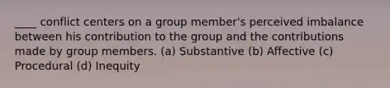 ____ conflict centers on a group member's perceived imbalance between his contribution to the group and the contributions made by group members. (a) Substantive (b) Affective (c) Procedural (d) Inequity