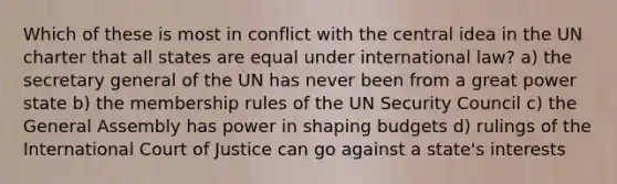 Which of these is most in conflict with the central idea in the UN charter that all states are equal under international law? a) the secretary general of the UN has never been from a great power state b) the membership rules of the UN Security Council c) the General Assembly has power in shaping budgets d) rulings of the International Court of Justice can go against a state's interests