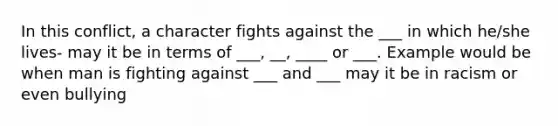 In this conflict, a character fights against the ___ in which he/she lives- may it be in terms of ___, __, ____ or ___. Example would be when man is fighting against ___ and ___ may it be in racism or even bullying