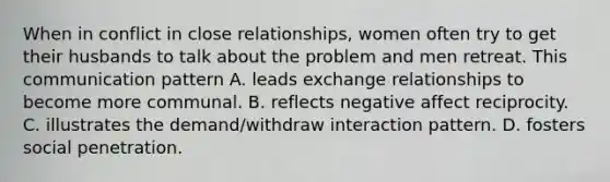 When in conflict in close relationships, women often try to get their husbands to talk about the problem and men retreat. This communication pattern A. leads exchange relationships to become more communal. B. reflects negative affect reciprocity. C. illustrates the demand/withdraw interaction pattern. D. fosters social penetration.