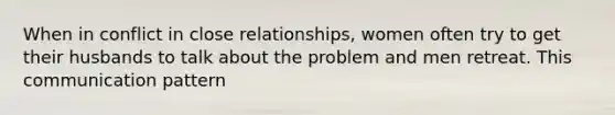 When in conflict in close relationships, women often try to get their husbands to talk about the problem and men retreat. This communication pattern