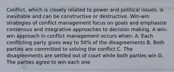 Conflict, which is closely related to power and political issues, is inevitable and can be constructive or destructive. Win-win strategies of conflict management focus on goals and emphasize consensus and integrative approaches to decision making. A win-win approach in conflict management occurs when: A. Each conflicting party gives way to 50% of the disagreements B. Both parties are committed to solving the conflict C. The disagreements are settled out of court while both parties win D. The parties agree to win each one