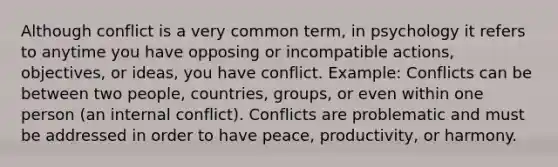 Although conflict is a very common term, in psychology it refers to anytime you have opposing or incompatible actions, objectives, or ideas, you have conflict. Example: Conflicts can be between two people, countries, groups, or even within one person (an internal conflict). Conflicts are problematic and must be addressed in order to have peace, productivity, or harmony.