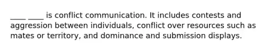 ____ ____ is conflict communication. It includes contests and aggression between individuals, conflict over resources such as mates or territory, and dominance and submission displays.