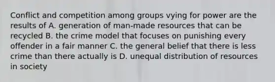 Conflict and competition among groups vying for power are the results of A. generation of man-made resources that can be recycled B. the crime model that focuses on punishing every offender in a fair manner C. the general belief that there is less crime than there actually is D. unequal distribution of resources in society