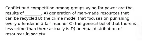 Conflict and competition among groups vying for power are the results of ________. A) generation of man-made resources that can be recycled B) the crime model that focuses on punishing every offender in a fair manner C) the general belief that there is less crime than there actually is D) unequal distribution of resources in society