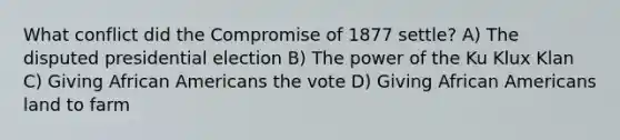 What conflict did the Compromise of 1877 settle? A) The disputed presidential election B) The power of the Ku Klux Klan C) Giving African Americans the vote D) Giving African Americans land to farm