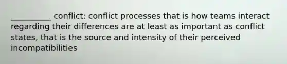 __________ conflict: conflict processes that is how teams interact regarding their differences are at least as important as conflict states, that is the source and intensity of their perceived incompatibilities