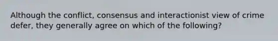 Although the conflict, consensus and interactionist view of crime defer, they generally agree on which of the following?