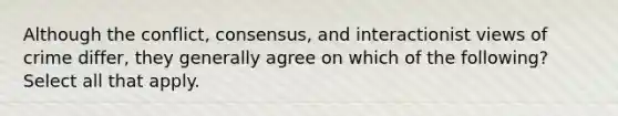 Although the conflict, consensus, and interactionist views of crime differ, they generally agree on which of the following? Select all that apply.