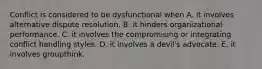 Conflict is considered to be dysfunctional when A. it involves alternative dispute resolution. B. it hinders organizational performance. C. it involves the compromising or integrating conflict handling styles. D. it involves a devil's advocate. E. it involves groupthink.