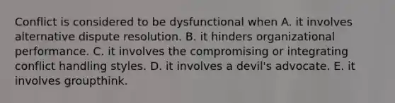 Conflict is considered to be dysfunctional when A. it involves alternative dispute resolution. B. it hinders organizational performance. C. it involves the compromising or integrating conflict handling styles. D. it involves a devil's advocate. E. it involves groupthink.