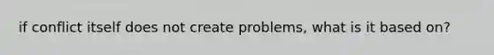 if conflict itself does not create problems, what is it based on?