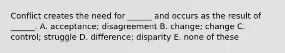 Conflict creates the need for ______ and occurs as the result of ______. A. acceptance; disagreement B. change; change C. control; struggle D. difference; disparity E. none of these