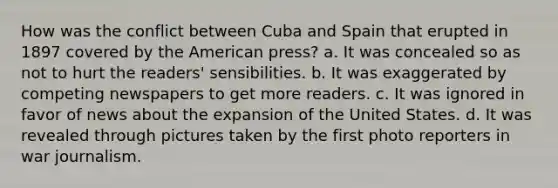 How was the conflict between Cuba and Spain that erupted in 1897 covered by the American press? a. It was concealed so as not to hurt the readers' sensibilities. b. It was exaggerated by competing newspapers to get more readers. c. It was ignored in favor of news about the expansion of the United States. d. It was revealed through pictures taken by the first photo reporters in war journalism.