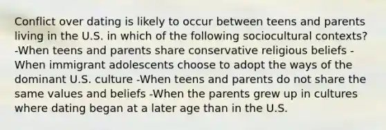 Conflict over dating is likely to occur between teens and parents living in the U.S. in which of the following sociocultural contexts? -When teens and parents share conservative religious beliefs -When immigrant adolescents choose to adopt the ways of the dominant U.S. culture -When teens and parents do not share the same values and beliefs -When the parents grew up in cultures where dating began at a later age than in the U.S.