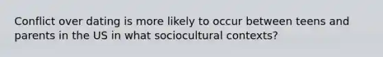 Conflict over dating is more likely to occur between teens and parents in the US in what sociocultural contexts?