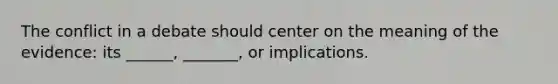 The conflict in a debate should center on the meaning of the evidence: its ______, _______, or implications.