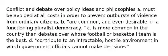 Conflict and debate over policy ideas and philosophies a. must be avoided at all costs in order to prevent outbursts of violence from ordinary citizens. b. "are common, and even desirable, in a functioning pluralist democracy. " c. is more common in the country than debates over whose football or basketball team is the best. d. "contribute to an intractable, hostile environment in which government officials cannot make decisions."