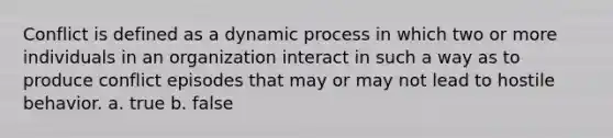 Conflict is defined as a dynamic process in which two or more individuals in an organization interact in such a way as to produce conflict episodes that may or may not lead to hostile behavior. a. true b. false