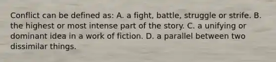 Conflict can be defined as: A. a fight, battle, struggle or strife. B. the highest or most intense part of the story. C. a unifying or dominant idea in a work of fiction. D. a parallel between two dissimilar things.