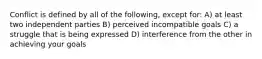 Conflict is defined by all of the following, except for: A) at least two independent parties B) perceived incompatible goals C) a struggle that is being expressed D) interference from the other in achieving your goals
