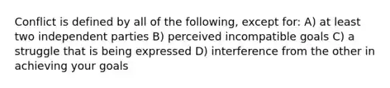 Conflict is defined by all of the following, except for: A) at least two independent parties B) perceived incompatible goals C) a struggle that is being expressed D) interference from the other in achieving your goals