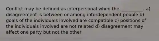 Conflict may be defined as interpersonal when the __________. a) disagreement is between or among interdependent people b) goals of the individuals involved are compatible c) positions of the individuals involved are not related d) disagreement may affect one party but not the other