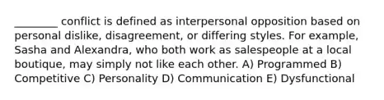 ________ conflict is defined as interpersonal opposition based on personal dislike, disagreement, or differing styles. For example, Sasha and Alexandra, who both work as salespeople at a local boutique, may simply not like each other. A) Programmed B) Competitive C) Personality D) Communication E) Dysfunctional