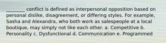 ________ conflict is defined as interpersonal opposition based on personal dislike, disagreement, or differing styles. For example, Sasha and Alexandra, who both work as salespeople at a local boutique, may simply not like each other. a. Competitive b. Personality c. Dysfunctional d. Communication e. Programmed