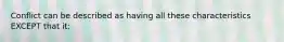 Conflict can be described as having all these characteristics EXCEPT that it: