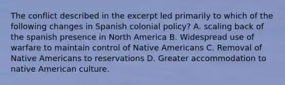 The conflict described in the excerpt led primarily to which of the following changes in Spanish colonial policy? A. scaling back of the spanish presence in North America B. Widespread use of warfare to maintain control of Native Americans C. Removal of Native Americans to reservations D. Greater accommodation to native American culture.