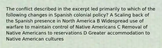 The conflict described in the excerpt led primarily to which of the following changes in Spanish colonial policy? A Scaling back of the Spanish presence in North America B Widespread use of warfare to maintain control of Native Americans C Removal of Native Americans to reservations D Greater accommodation to Native American cultures