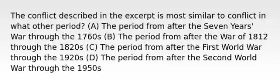 The conflict described in the excerpt is most similar to conflict in what other period? (A) The period from after the Seven Years' War through the 1760s (B) The period from after the <a href='https://www.questionai.com/knowledge/kZ700nRVQz-war-of-1812' class='anchor-knowledge'>war of 1812</a> through the 1820s (C) The period from after the First World War through the 1920s (D) The period from after the Second World War through the 1950s