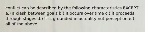 conflict can be described by the following characteristics EXCEPT a.) a clash between goals b.) it occurs over time c.) it proceeds through stages d.) it is grounded in actuality not perception e.) all of the above